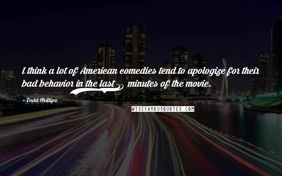 Todd Phillips quotes: I think a lot of American comedies tend to apologize for their bad behavior in the last 10 minutes of the movie.