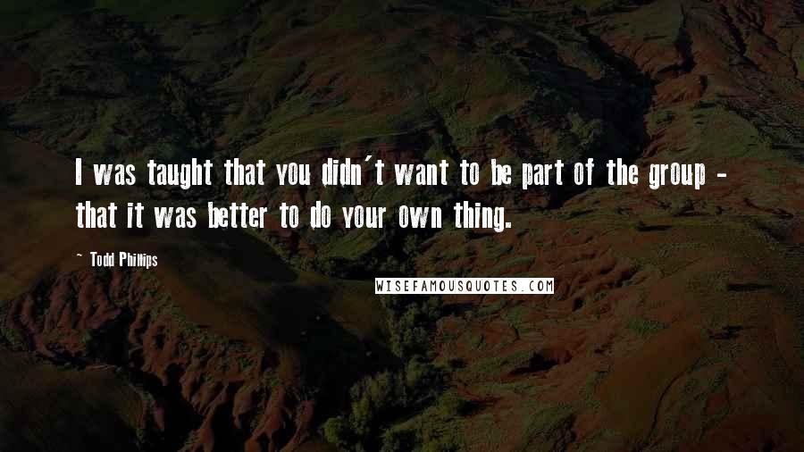 Todd Phillips quotes: I was taught that you didn't want to be part of the group - that it was better to do your own thing. Todd Phillips quotes: I was taught that you didn't want to be part of the group - that it was better to do your own thing.