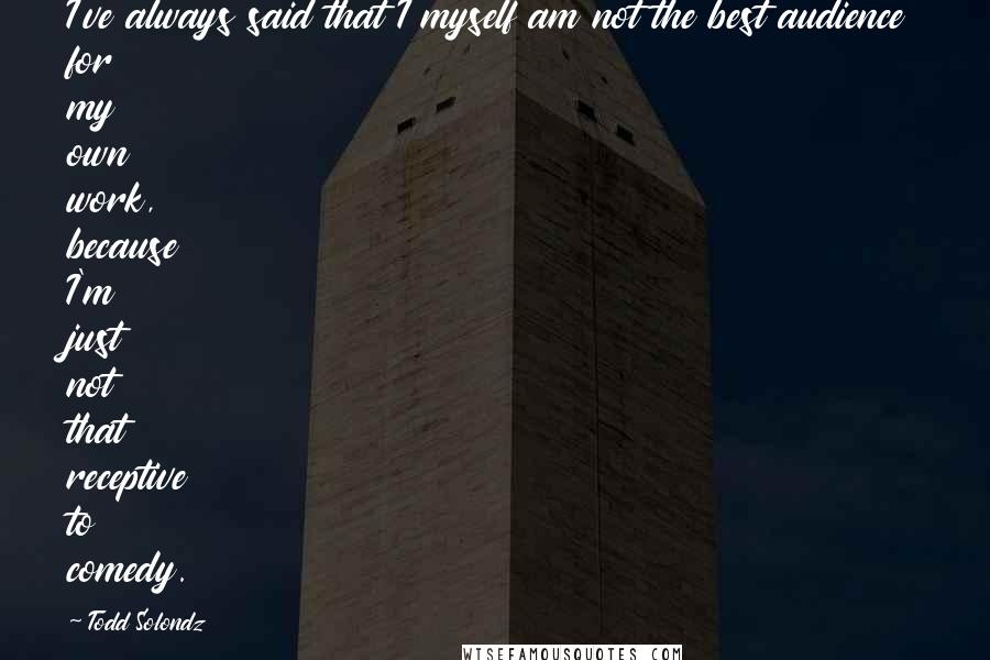 Todd Solondz quotes: I've always said that I myself am not the best audience for my own work, because I'm just not that receptive to comedy.