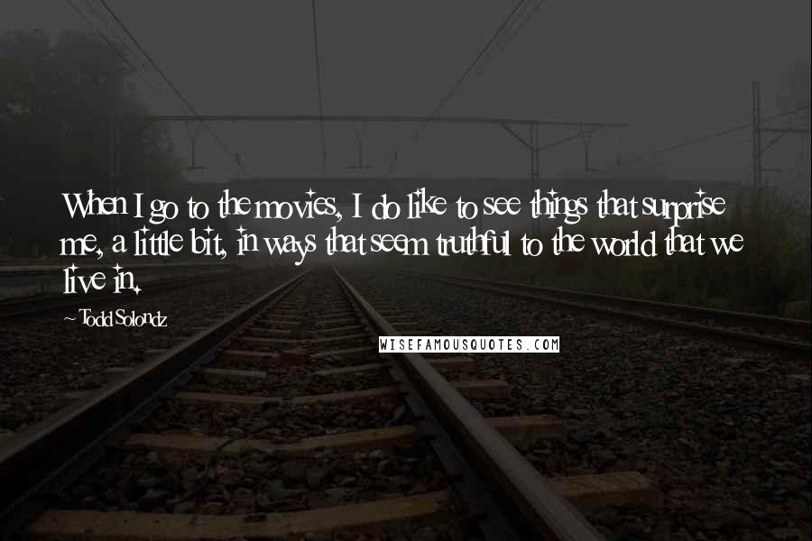 Todd Solondz quotes: When I go to the movies, I do like to see things that surprise me, a little bit, in ways that seem truthful to the world that we live in.