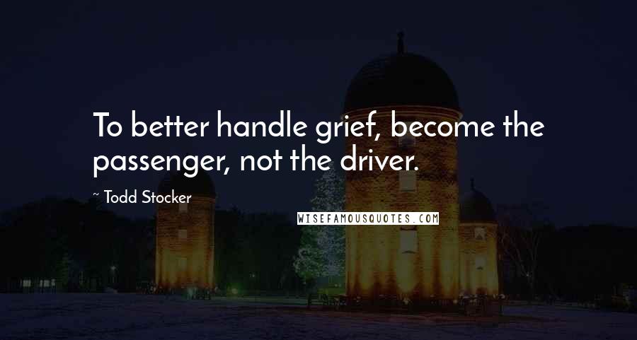 Todd Stocker quotes: To better handle grief, become the passenger, not the driver.