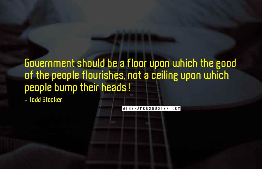 Todd Stocker quotes: Government should be a floor upon which the good of the people flourishes, not a ceiling upon which people bump their heads!