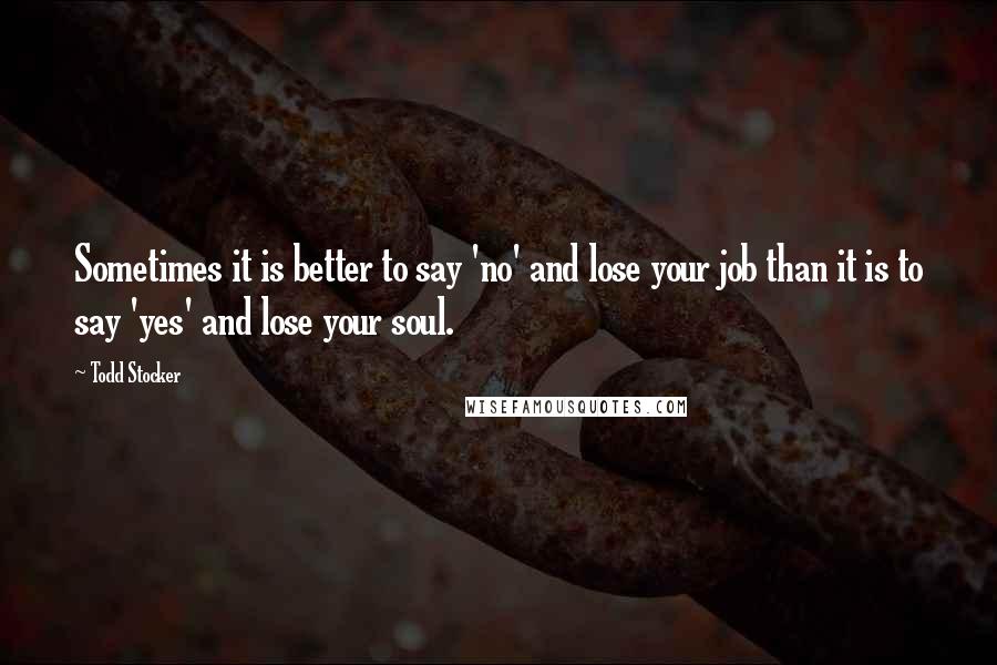 Todd Stocker quotes: Sometimes it is better to say 'no' and lose your job than it is to say 'yes' and lose your soul.