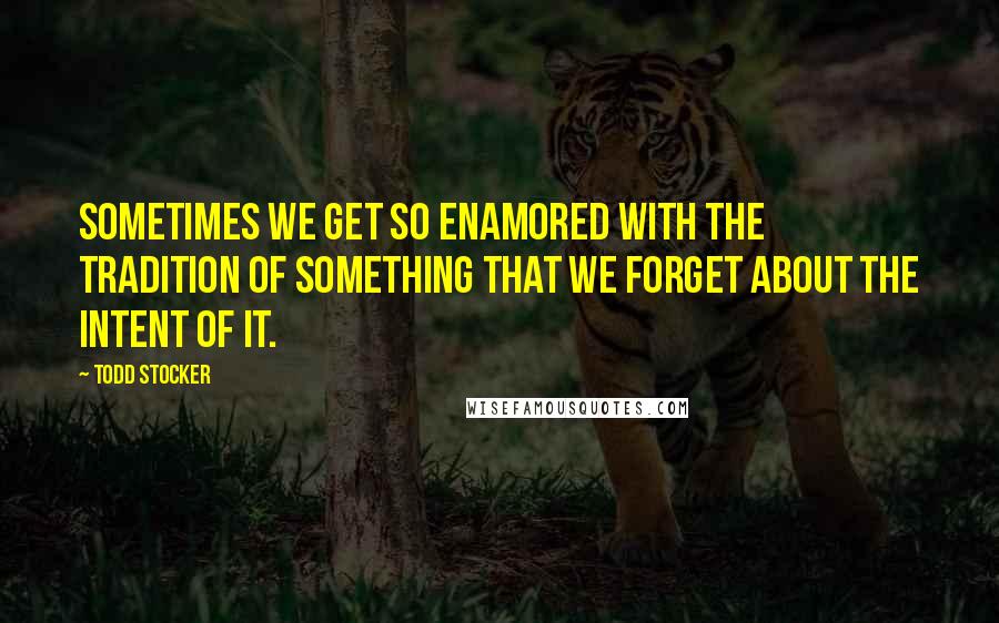 Todd Stocker quotes: Sometimes we get so enamored with the tradition of something that we forget about the intent of it.