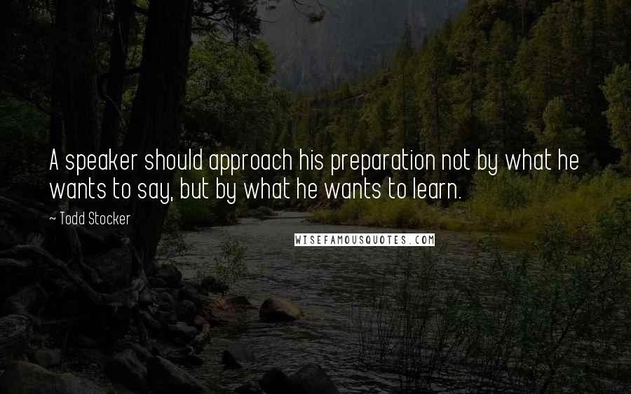 Todd Stocker quotes: A speaker should approach his preparation not by what he wants to say, but by what he wants to learn.