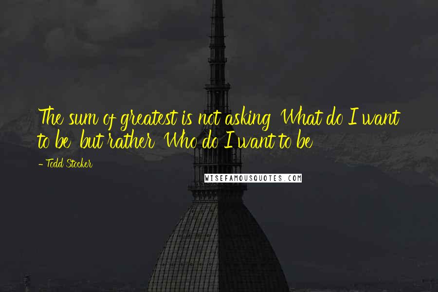 Todd Stocker quotes: The sum of greatest is not asking 'What do I want to be' but rather 'Who do I want to be