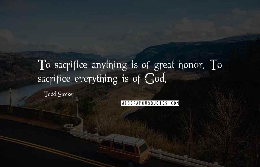 Todd Stocker quotes: To sacrifice anything is of great honor. To sacrifice everything is of God.