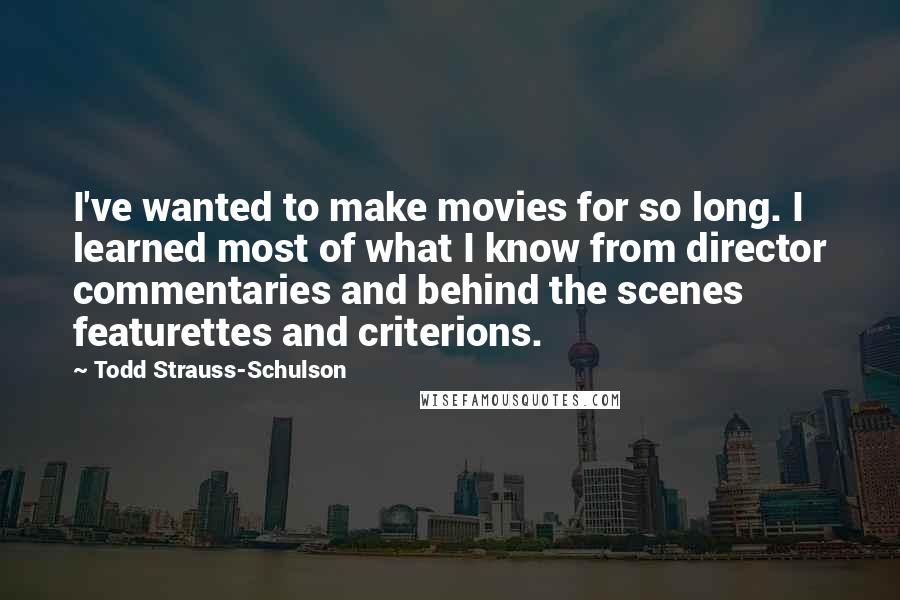 Todd Strauss-Schulson quotes: I've wanted to make movies for so long. I learned most of what I know from director commentaries and behind the scenes featurettes and criterions.