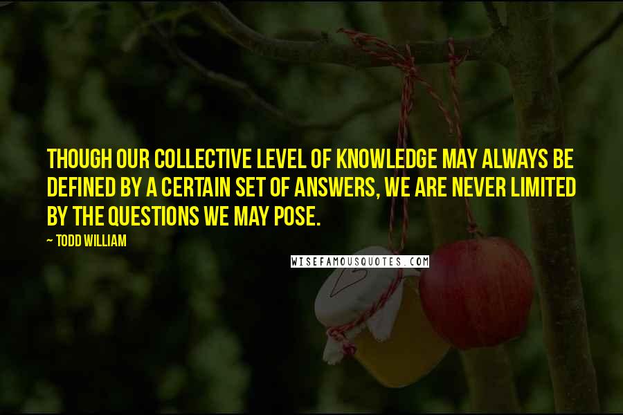 Todd William quotes: Though our collective level of knowledge may always be defined by a certain set of answers, we are never limited by the questions we may pose.