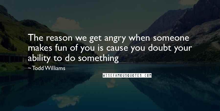 Todd Williams quotes: The reason we get angry when someone makes fun of you is cause you doubt your ability to do something Todd Williams quotes: The reason we get angry when someone makes fun of you is cause you doubt your ability to do something