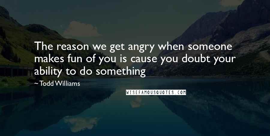 Todd Williams quotes: The reason we get angry when someone makes fun of you is cause you doubt your ability to do something