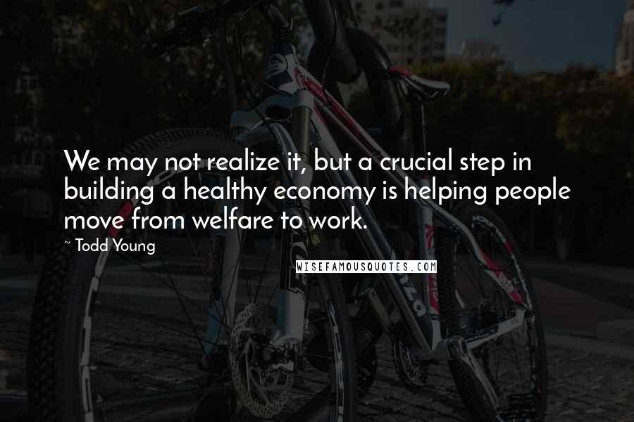 Todd Young quotes: We may not realize it, but a crucial step in building a healthy economy is helping people move from welfare to work.