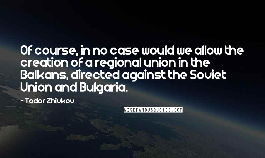 Todor Zhivkov quotes: Of course, in no case would we allow the creation of a regional union in the Balkans, directed against the Soviet Union and Bulgaria.