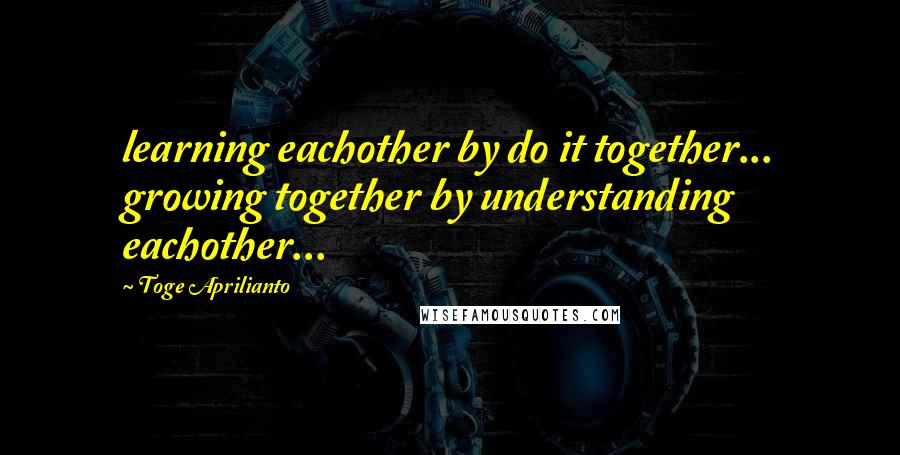Toge Aprilianto quotes: learning eachother by do it together... growing together by understanding eachother...