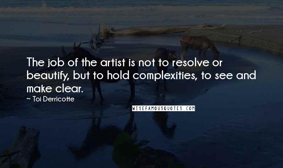 Toi Derricotte quotes: The job of the artist is not to resolve or beautify, but to hold complexities, to see and make clear. Toi Derricotte quotes: The job of the artist is not to resolve or beautify, but to hold complexities, to see and make clear.