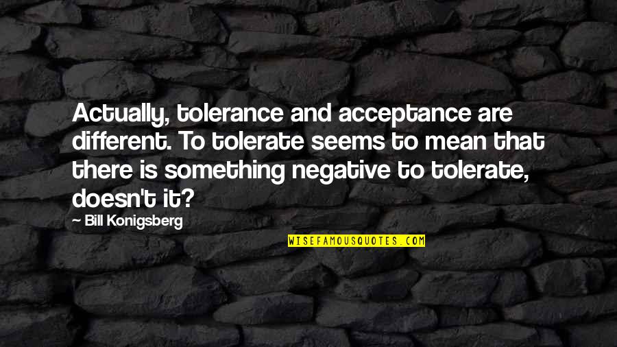 Tolerance And Acceptance Quotes By Bill Konigsberg: Actually, tolerance and acceptance are different. To tolerate Tolerance And Acceptance Quotes By Bill Konigsberg: Actually, tolerance and acceptance are different. To tolerate