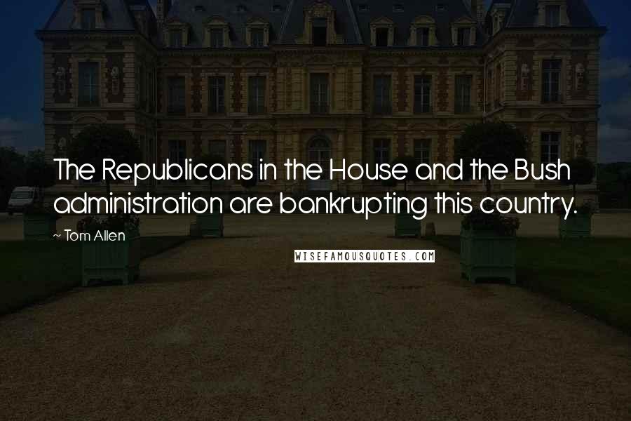 Tom Allen quotes: The Republicans in the House and the Bush administration are bankrupting this country.