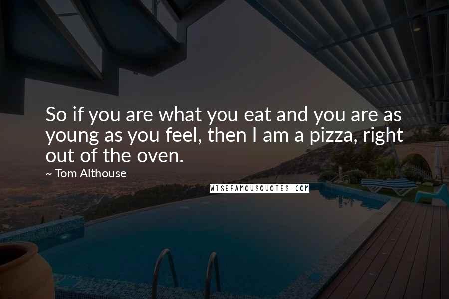 Tom Althouse quotes: So if you are what you eat and you are as young as you feel, then I am a pizza, right out of the oven.