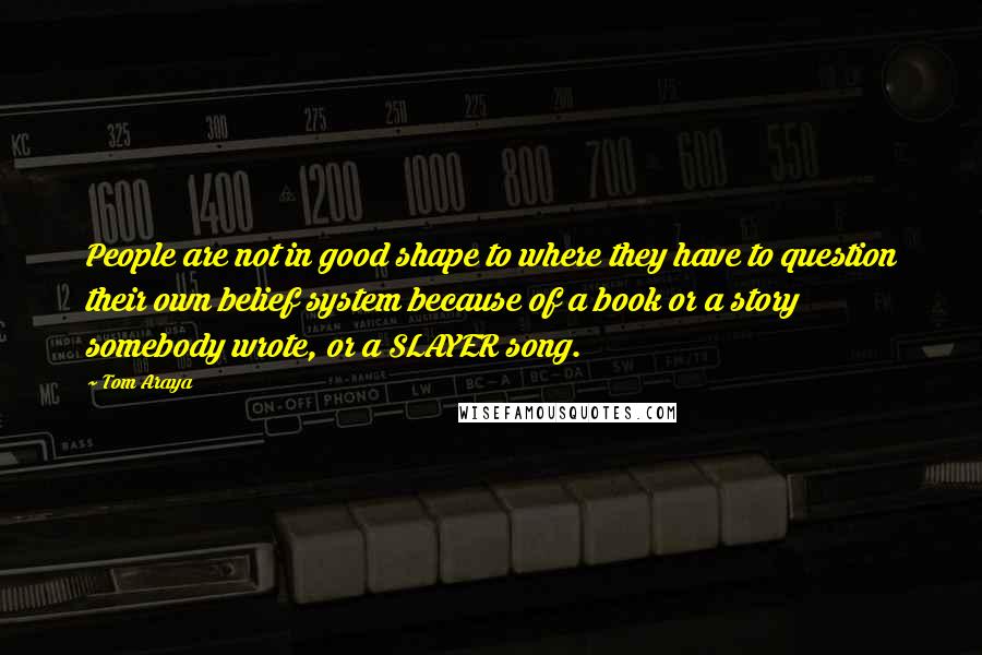 Tom Araya quotes: People are not in good shape to where they have to question their own belief system because of a book or a story somebody wrote, or a SLAYER song. Tom Araya quotes: People are not in good shape to where they have to question their own belief system because of a book or a story somebody wrote, or a SLAYER song.