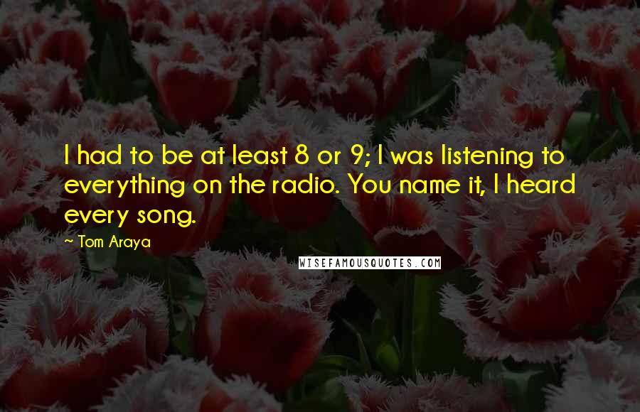 Tom Araya quotes: I had to be at least 8 or 9; I was listening to everything on the radio. You name it, I heard every song. Tom Araya quotes: I had to be at least 8 or 9; I was listening to everything on the radio. You name it, I heard every song.