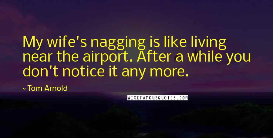 Tom Arnold quotes: My wife's nagging is like living near the airport. After a while you don't notice it any more.