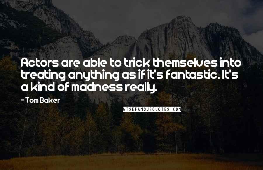 Tom Baker quotes: Actors are able to trick themselves into treating anything as if it's fantastic. It's a kind of madness really. Tom Baker quotes: Actors are able to trick themselves into treating anything as if it's fantastic. It's a kind of madness really.