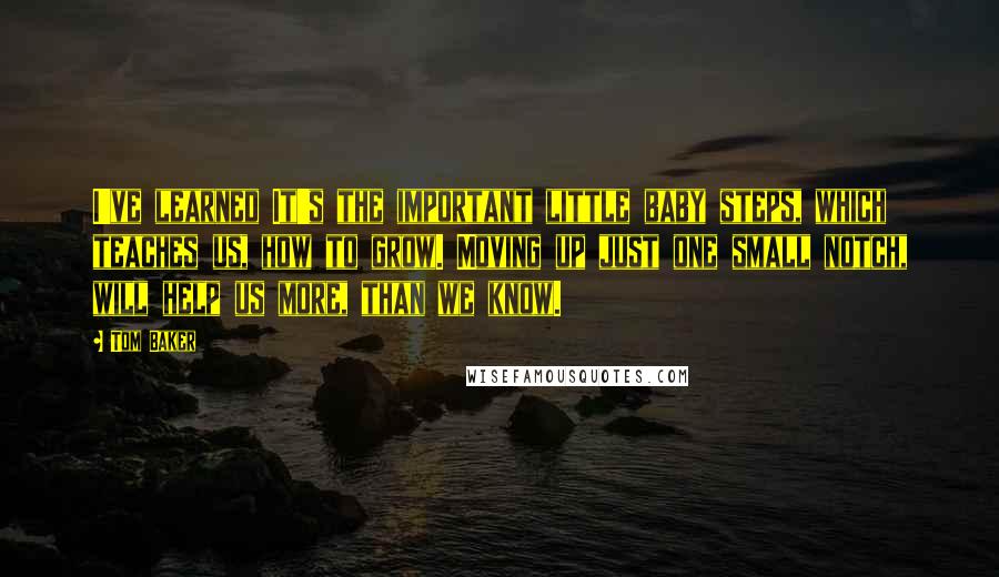 Tom Baker quotes: I've learned It's the important little baby steps, which teaches us, how to grow. Moving up just one small notch, will help us more, than we know.