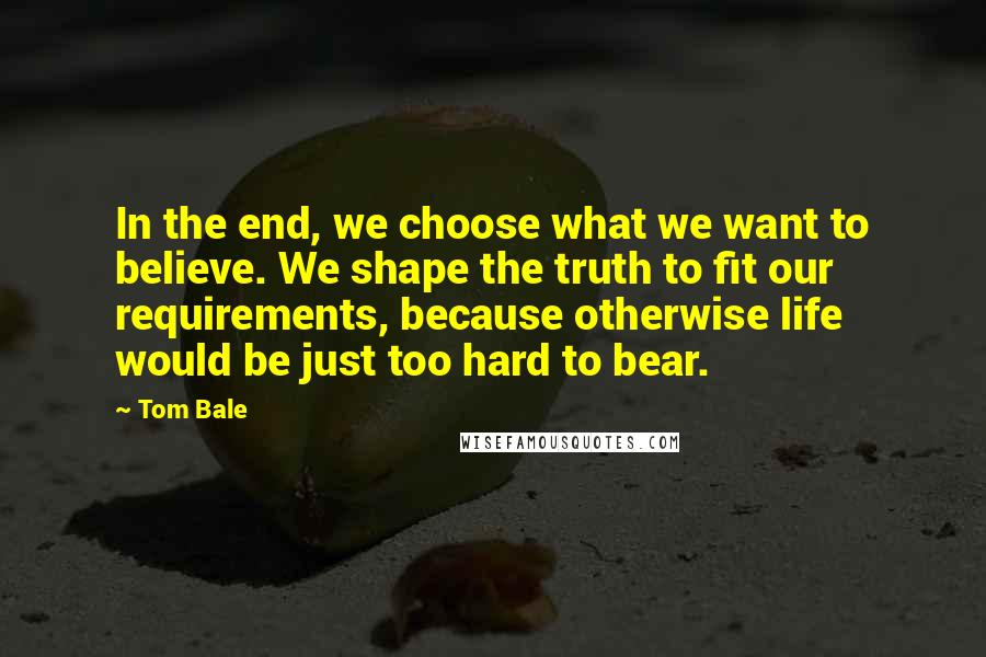 Tom Bale quotes: In the end, we choose what we want to believe. We shape the truth to fit our requirements, because otherwise life would be just too hard to bear.