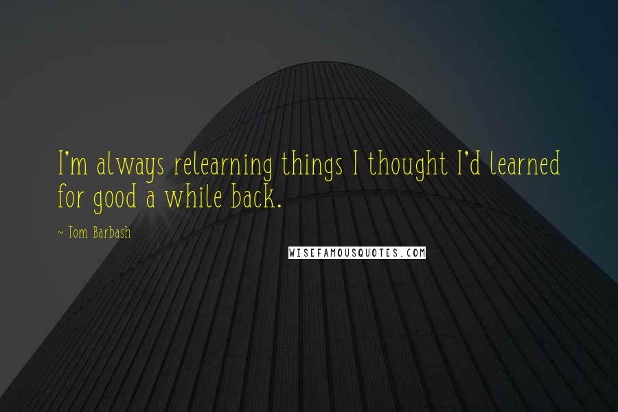 Tom Barbash quotes: I'm always relearning things I thought I'd learned for good a while back.