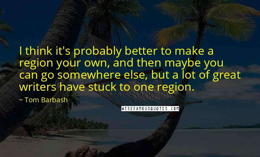 Tom Barbash quotes: I think it's probably better to make a region your own, and then maybe you can go somewhere else, but a lot of great writers have stuck to one region.