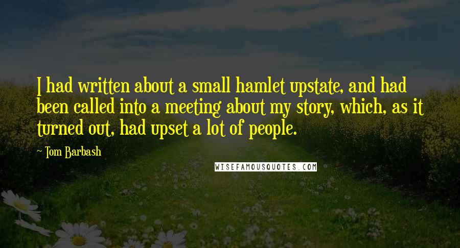 Tom Barbash quotes: I had written about a small hamlet upstate, and had been called into a meeting about my story, which, as it turned out, had upset a lot of people.