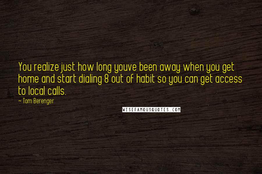 Tom Berenger quotes: You realize just how long youve been away when you get home and start dialing 8 out of habit so you can get access to local calls.