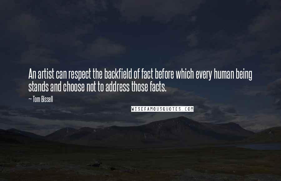 Tom Bissell quotes: An artist can respect the backfield of fact before which every human being stands and choose not to address those facts. Tom Bissell quotes: An artist can respect the backfield of fact before which every human being stands and choose not to address those facts.