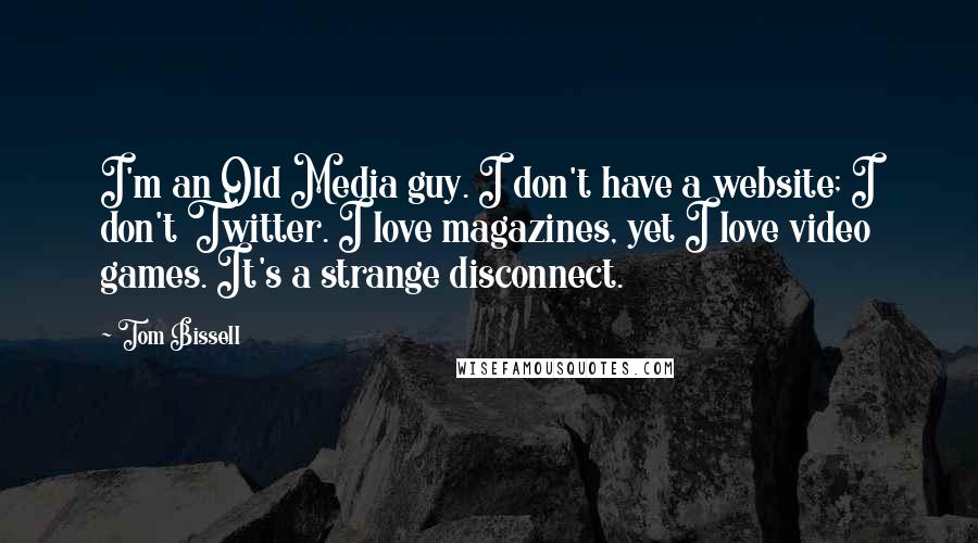 Tom Bissell quotes: I'm an Old Media guy. I don't have a website; I don't Twitter. I love magazines, yet I love video games. It's a strange disconnect. Tom Bissell quotes: I'm an Old Media guy. I don't have a website; I don't Twitter. I love magazines, yet I love video games. It's a strange disconnect.