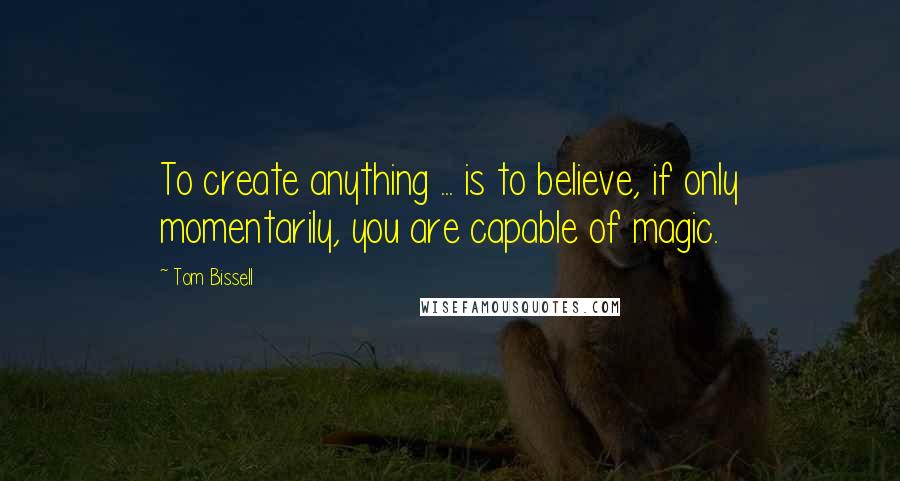 Tom Bissell quotes: To create anything ... is to believe, if only momentarily, you are capable of magic.