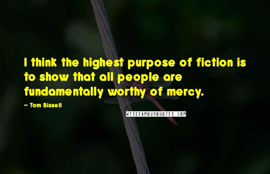 Tom Bissell quotes: I think the highest purpose of fiction is to show that all people are fundamentally worthy of mercy.