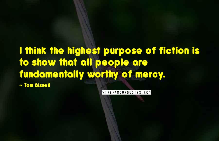Tom Bissell quotes: I think the highest purpose of fiction is to show that all people are fundamentally worthy of mercy. Tom Bissell quotes: I think the highest purpose of fiction is to show that all people are fundamentally worthy of mercy.
