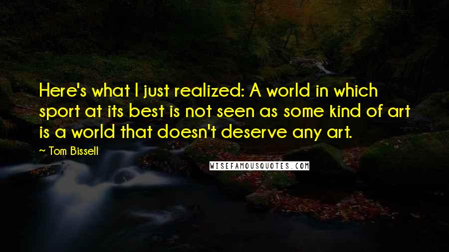 Tom Bissell quotes: Here's what I just realized: A world in which sport at its best is not seen as some kind of art is a world that doesn't deserve any art.