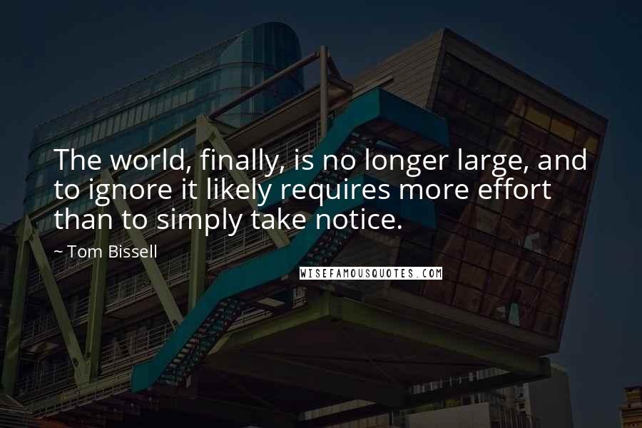 Tom Bissell quotes: The world, finally, is no longer large, and to ignore it likely requires more effort than to simply take notice. Tom Bissell quotes: The world, finally, is no longer large, and to ignore it likely requires more effort than to simply take notice.