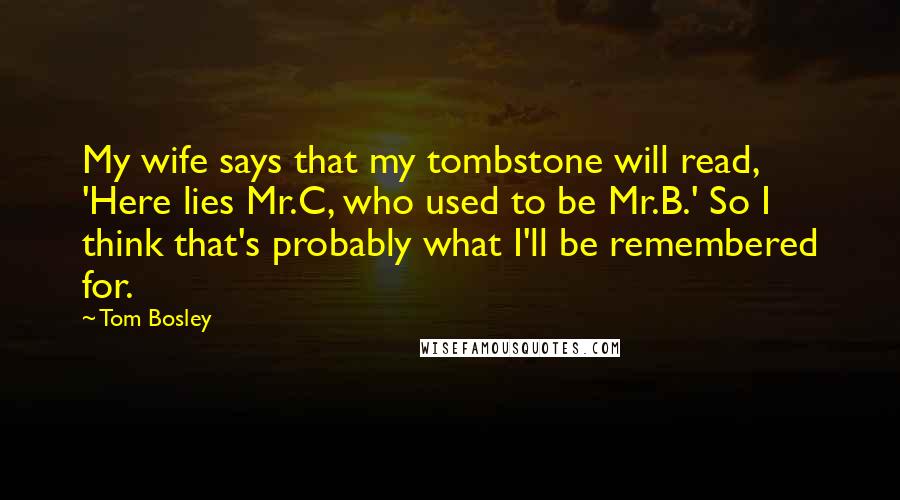Tom Bosley quotes: My wife says that my tombstone will read, 'Here lies Mr.C, who used to be Mr.B.' So I think that's probably what I'll be remembered for. Tom Bosley quotes: My wife says that my tombstone will read, 'Here lies Mr.C, who used to be Mr.B.' So I think that's probably what I'll be remembered for.