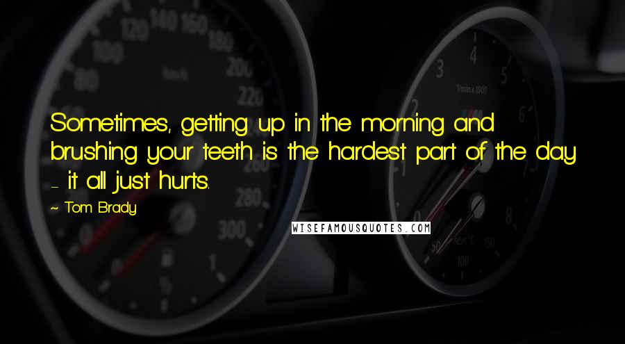 Tom Brady quotes: Sometimes, getting up in the morning and brushing your teeth is the hardest part of the day - it all just hurts.