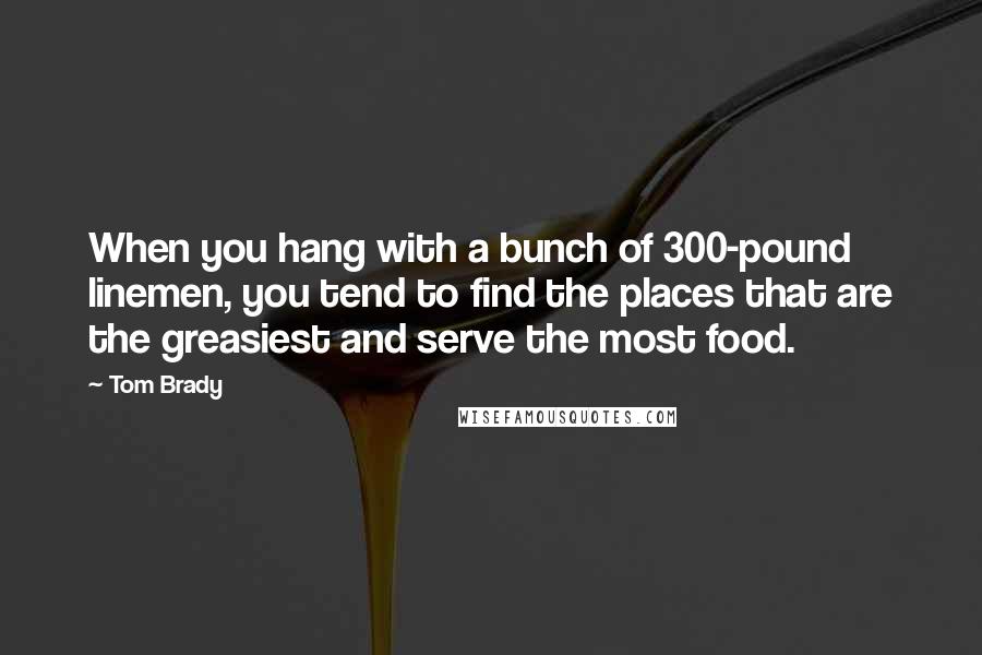 Tom Brady quotes: When you hang with a bunch of 300-pound linemen, you tend to find the places that are the greasiest and serve the most food.