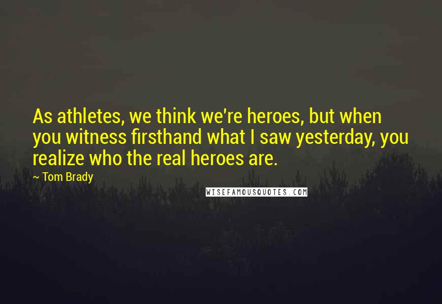 Tom Brady quotes: As athletes, we think we're heroes, but when you witness firsthand what I saw yesterday, you realize who the real heroes are.