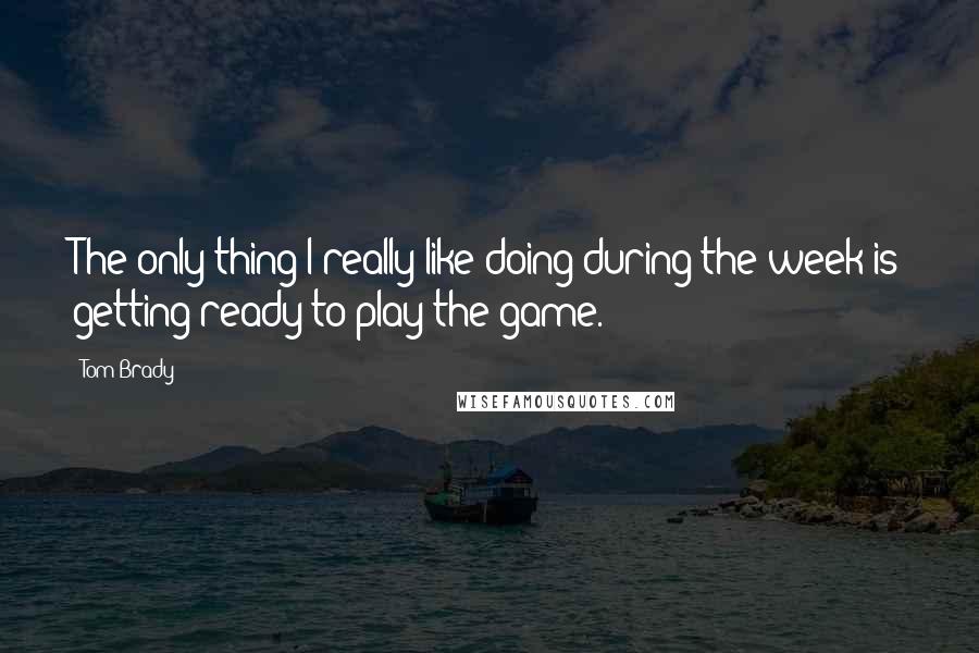 Tom Brady quotes: The only thing I really like doing during the week is getting ready to play the game.
