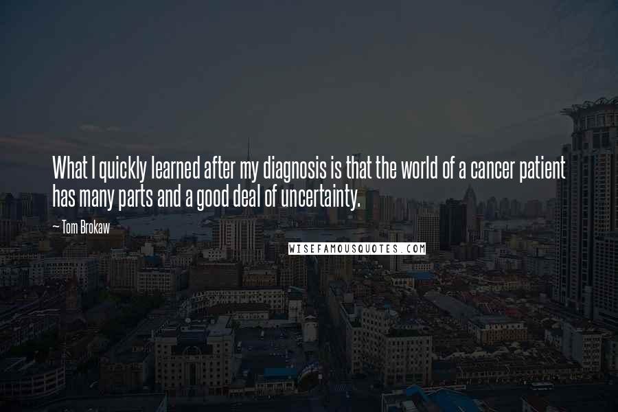 Tom Brokaw quotes: What I quickly learned after my diagnosis is that the world of a cancer patient has many parts and a good deal of uncertainty.