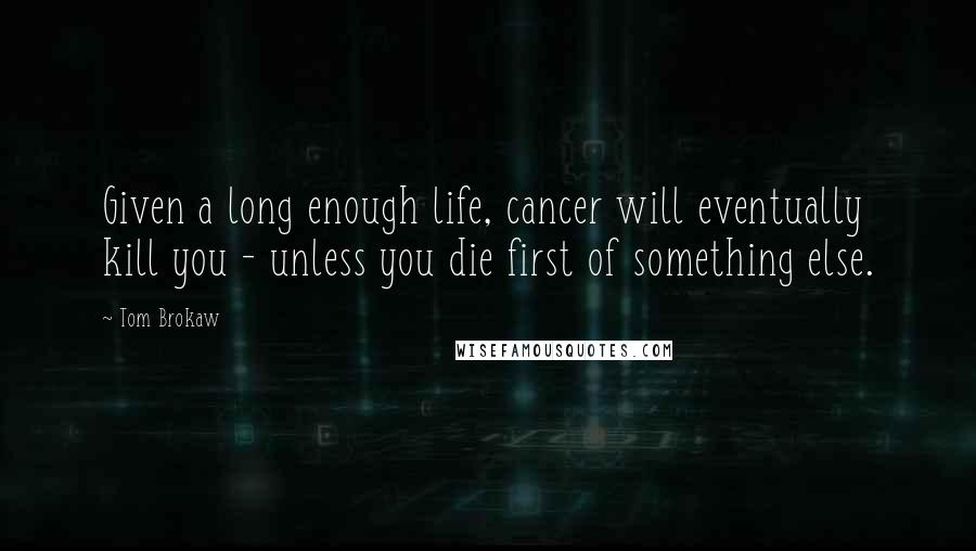 Tom Brokaw quotes: Given a long enough life, cancer will eventually kill you - unless you die first of something else.