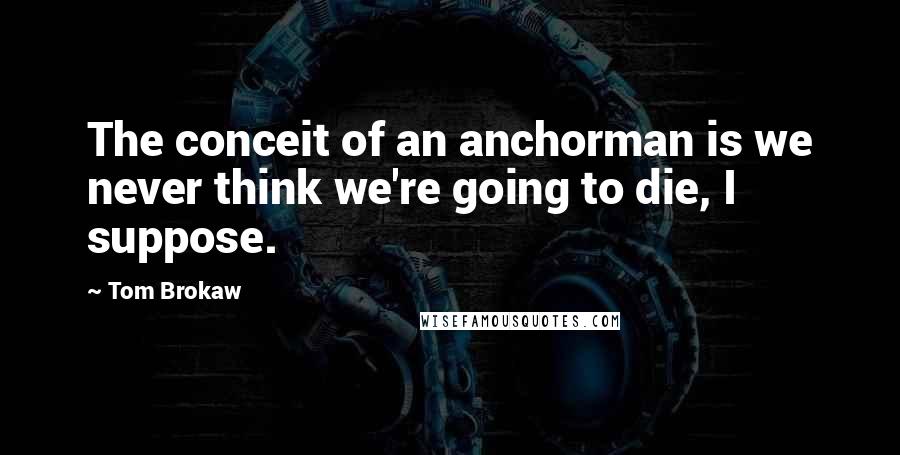 Tom Brokaw quotes: The conceit of an anchorman is we never think we're going to die, I suppose.