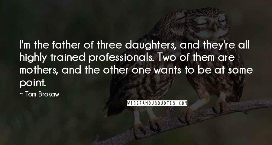 Tom Brokaw quotes: I'm the father of three daughters, and they're all highly trained professionals. Two of them are mothers, and the other one wants to be at some point.