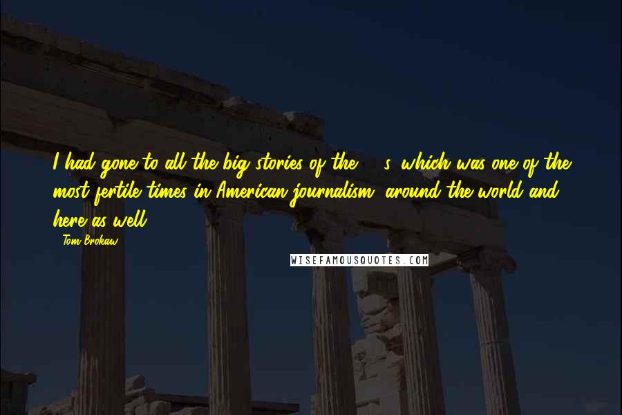 Tom Brokaw quotes: I had gone to all the big stories of the '80s, which was one of the most fertile times in American journalism, around the world and here as well.