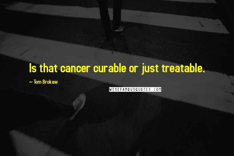 Tom Brokaw quotes: Is that cancer curable or just treatable.